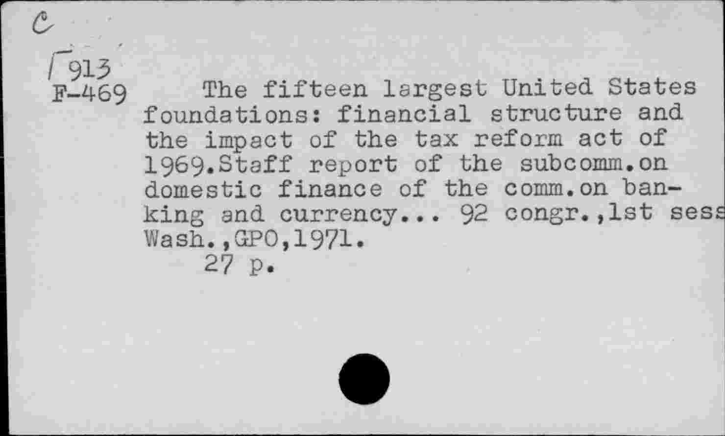 ﻿6
/'913
F-469
The fifteen largest United. States foundations: financial structure and the impact of the tax reform act of I969.Staff report of the subcomm.on domestic finance of the comm.on banking and currency... 92 congr.,1st ses Wash.,GPO,1971.
27 p.